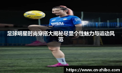 足球明星时尚穿搭大揭秘尽显个性魅力与运动风范